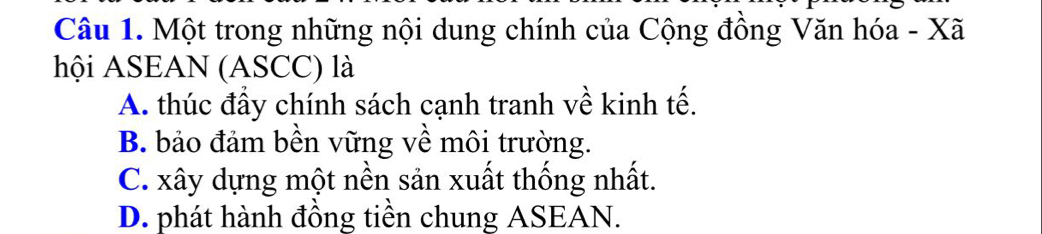 Một trong những nội dung chính của Cộng đồng Văn hóa - Xã
hội ASEAN (ASCC) là
A. thúc đầy chính sách cạnh tranh về kinh tế.
B. bảo đảm bền vững về môi trường.
C. xây dựng một nền sản xuất thống nhất.
D. phát hành đồng tiền chung ASEAN.