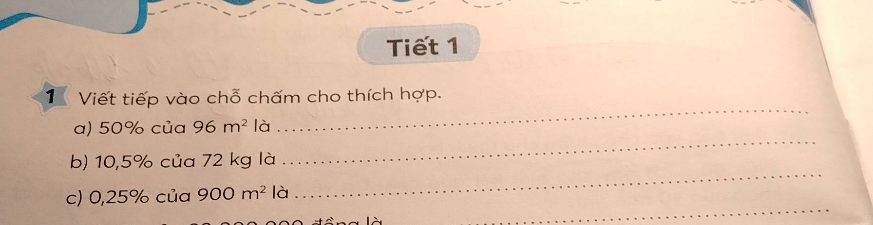 Tiết 1 
_ 
T Viết tiếp vào chỗ chấm cho thích hợp. 
_ 
a) 50% của 96m^2 là 
_ 
b) 10,5% của 72 kg là 
_ 
c) 0,25% của 900m^2 là