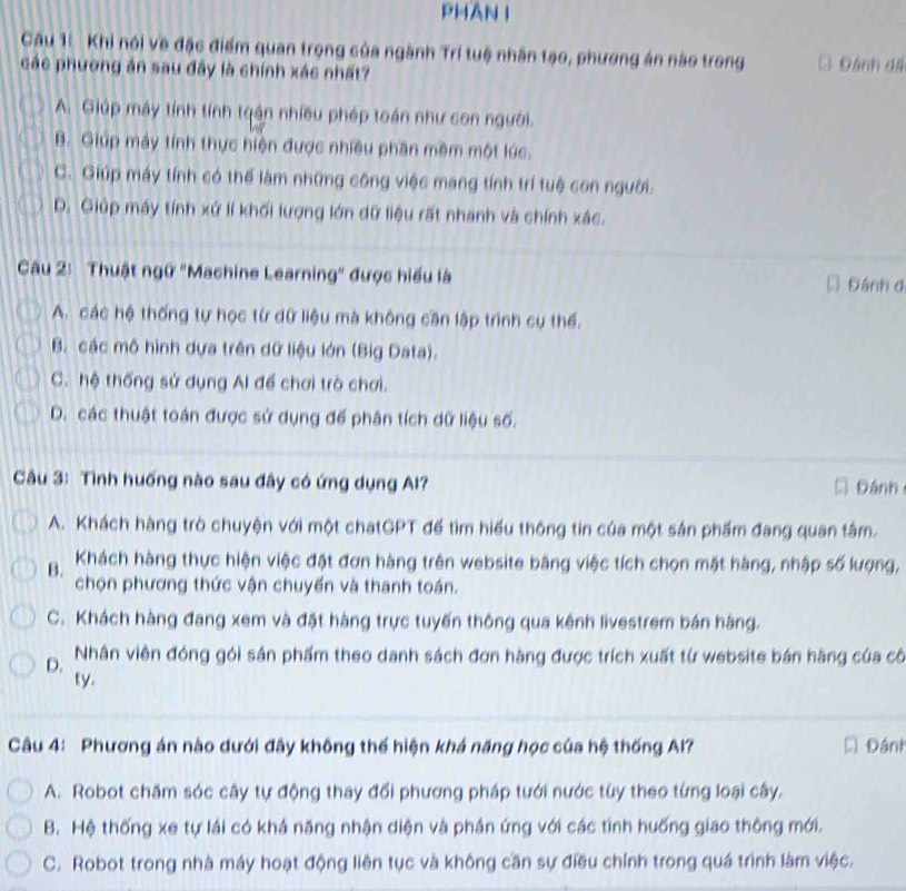 PHAN I
Câu 1: Khi nói về đặc điểm quan trọng của ngành Trí tuệ nhân tạo, phương án nào trong C Đánh di
các phương án sau đây là chính xác nhất?
A. Giúp máy tính tính tqận nhiều phép toán như con người.
B. Giúp máy tính thực hiện được nhiều phần mêm một lúc.
C. Giúp máy tính có thể làm những công việc mang tính trí tuệ con người.
D. Giúp máy tính xứ lí khối lượng lớn dữ liệu rất nhanh và chính xác.
Câu 2: Thuật ngữ "Machine Learning' được hiểu là D Đánh d
A. các hệ thống tự học từ dữ liệu mà không căn lập trình cụ thế.
B. các mô hình dựa trên dữ liệu lớn (Big Data).
C. hệ thống sử dụng Al để chơi trò chơi.
D. các thuật toán được sử dụng đế phân tích dữ liệu số.
âu 3: Tình huống nào sau đây có ứng dụng Al? Đánh
A. Khách hàng trò chuyện với một chatGPT đế tìm hiểu thông tin của một sản phẩm đang quan tâm.
B. Khách hàng thực hiện việc đặt đơn hàng trên website bằng việc tích chọn mặt hàng, nhập số lượng,
chọn phương thức vận chuyến và thanh toán.
C. Khách hàng đang xem và đặt hàng trực tuyến thông qua kênh livestrem bán hàng.
D. Nhân viên đóng gói sản phẩm theo danh sách đơn hàng được trích xuất từ website bán hàng của cô
ty.
Câu 4: Phương án nào dưới đây không thế hiện khá năng học của hệ thống Al? D Đánh
A. Robot chăm sóc cây tự động thay đổi phương pháp tưới nước túy theo từng loại cây.
B. Hệ thống xe tự lái có khá năng nhận diện và phần ứng với các tình huống giao thông mới.
C. Robot trong nhà máy hoạt động liên tục và không cần sự điều chính trong quá trình làm việc.