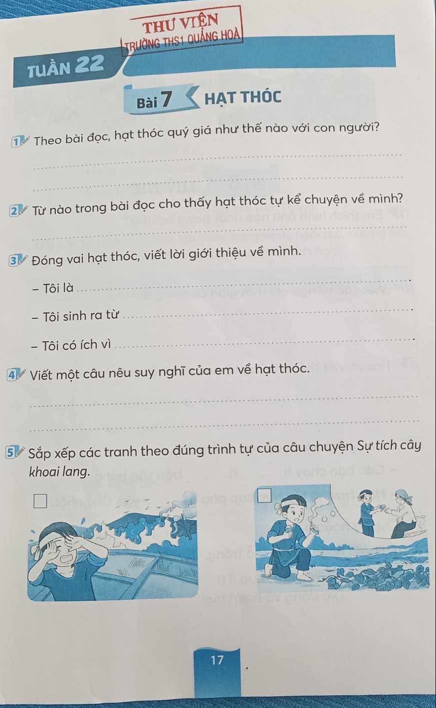 thư viên 
trường thS1 quảng hoà 
tuần 22 
Bài 7 HẠT THÓc 
_ 
T Theo bài đọc, hạt thóc quý giá như thế nào với con người? 
_ 
2 Từ nào trong bài đọc cho thấy hạt thóc tự kể chuyện về mình? 
_ 
3 Đóng vai hạt thóc, viết lời giới thiệu về mình. 
- Tôi là 
_ 
Tôi sinh ra từ 
_ 
- Tôi có ích vì 
_ 
④ Viết một câu nêu suy nghĩ của em về hạt thóc. 
_ 
_ 
5 Sắp xếp các tranh theo đúng trình tự của câu chuyện Sự tích cây 
khoai lang. 
17