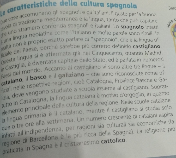 Le caratteristiche della cultura spagnola 
Barc 
Due cose accomunano gli spagnoli e gli italiani: il gusto per la buona 
avola di tradizione mediterranea e la lingua, tanto che può capitare 
the uno straniero confonda spagnoli e italiani. Lo spagnolo infatti 
ono 
é una lingua neolatina come l'italiano e molte parole sono simili. In 
realtà non è proprio esatto parlare di "spagnolo", che è la lingua uf- 
ficiale del Paese, perché sarebbe più corretto definirlo castigliano. 
Questa lingua si è affermata già nel Cinquecento, quando Madrid, 
in Castiglia, è diventata capitale dello Stato, ed è parlata in numerosi 
Paesi del mondo. Accanto al castigliano vi sono altre tre lingue - il 
catalano, il basco e il galiziano - che sono riconosciute come uf- 
ficiali nelle rispettive regioni, cioè Catalogna, Province Basche e Ga- 
lizia, dove vengono studiate a scuola insieme al castigliano. Soprat- 
tutto in Catalogna, la lingua catalana è motivo d´orgoglio, in quanto 
elemento principale della cultura della regione. Nelle scuole catalane 
la lingua primaria è il catalano, mentre il castigliano si studia solo 
due o tre ore alla settimana. Un numero crescente di catalani aspira 
infatti all’indipendenza, per ragioni sia culturali sia economiche (la 
regione di Barcellona è la più ricca della Spagna). La religione più 
praticata in Spagna è il cristianesimo cattolico.