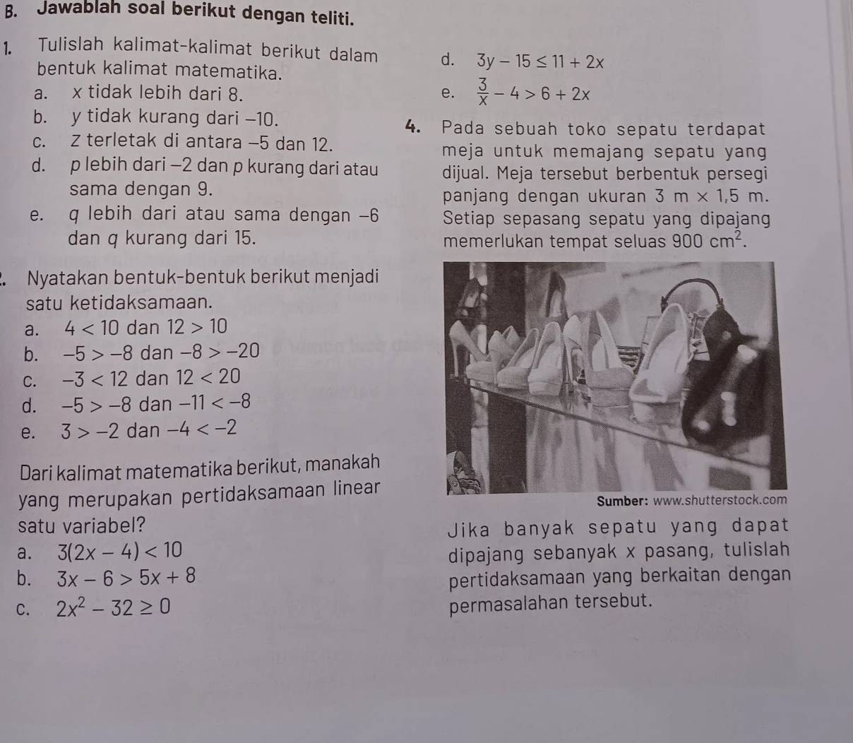 Jawablah soal berikut dengan teliti. 
1. Tulislah kalimat-kalimat berikut dalam d. 3y-15≤ 11+2x
bentuk kalimat matematika. 
a. x tidak lebih dari 8. e.  3/x -4>6+2x
b. y tidak kurang dari -10. 4. Pada sebuah toko sepatu terdapat 
c. Z terletak di antara -5 dan 12. 
meja untuk memajang sepatu yang 
d. p lebih dari -2 dan p kurang dari atau dijual. Meja tersebut berbentuk persegi 
sama dengan 9. 
panjang dengan ukuran 3m* 1,5m. 
e. q lebih dari atau sama dengan -6 Setiap sepasang sepatu yang dipajang 
dan q kurang dari 15. memerlukan tempat seluas 900cm^2. 
2. Nyatakan bentuk-bentuk berikut menjadi 
satu ketidaksamaan. 
a. 4<10</tex> dan 12>10
b. -5>-8 dan -8>-20
C. -3<12</tex> dan 12<20</tex> 
d. -5>-8 dan -11
e. 3>-2 dan -4
Dari kalimat matematika berikut, manakah 
yang merupakan pertidaksamaan linear 
satu variabel? 
Jika banyak sepatu yang dapat 
a. 3(2x-4)<10</tex> 
dipajang sebanyak x pasang, tulislah 
b. 3x-6>5x+8 pertidaksamaan yang berkaitan dengan 
C. 2x^2-32≥ 0
permasalahan tersebut.