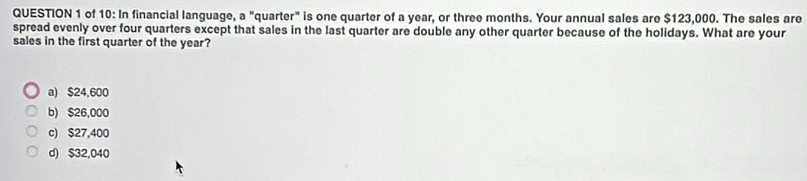 of 10: In financial language, a "quarter" is one quarter of a year, or three months. Your annual sales are $123,000. The sales are
spread evenly over four quarters except that sales in the last quarter are double any other quarter because of the holidays. What are your
sales in the first quarter of the year?
a) $24,600
b) $26,000
c) $27,400
d) $32,040