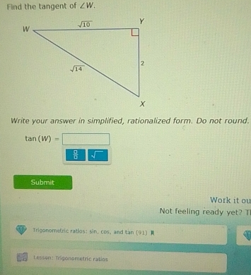 Find the tangent of ∠ W.
Write your answer in simplified, rationalized form. Do not round.
tan (W)=□
 □ /□   sqrt()
Submit
Work it ou
Not feeling ready yet? TI
Trigonometric ratios: sin, cos, and tan (91)
Lesson: Trigonometric ratios