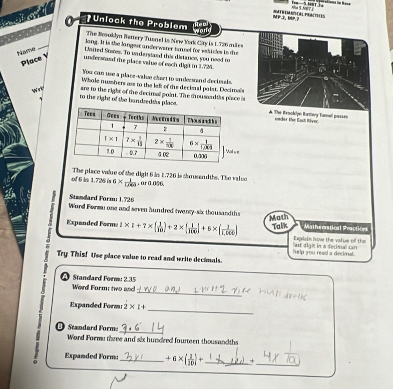 ération  in  Bes
Aho 5.NBT.1 Ten—5.NBT.a
MATHEMATICAL PRACTICES
MP.2, MP.7
0 *Unlock the Problem Rea
world
_
The Brooklyn Battery Tunnel in New York City is 1.726 miles
long. It is the longest underwater tunnel for vehicles in the
Name United States. To understand this distance, you need to
Place y understand the place value of each digit in 1.726.
You can use a place-value chart to understand decimals.
Whole numbers are to the left of the decimal point. Decimals
Wr are to the right of the decimal point. The thousandths place is
to the right of the hundredths place.▲ The Brooklyn Battery Tunnel passes
under the East River.
The place value of the digit 6 in 1.726 is thousandths. The value
of 6 in 1.726 is 6*  1/1,000  , or 0.006.
Standard Form: 1.726
Word Form: one and seven hundred twenty-six thousandths
Math
Expanded Form: 1* 1+7* ( 1/10 )+2* ( 1/100 )+6* ( 1/1,000 ) Talk Mathemotical Practices
Explain how the value of the
last digit in a decimal can
help you read a decimal.
Try This! Use place value to read and write decimals.
A Standard Form: 2.35
_
Word Form: two and
Expanded Form: 2* 1+. B Standard Form:___
Word Form: three and six hundred fourteen thousandths
Expanded Form: +6* ( 1/10 )+ _ +_