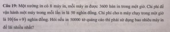 Một xưởng in có 8 máy in, mỗi máy in được 3600 bản in trong một giờ. Chi phí để 
vận hành một máy trong mỗi lần in là 50 nghin đồng. Chi phí cho n máy chạy trong một giờ 
là 10(6n+9) nghin đồng. Hỏi nếu in 50000 tờ quảng cáo thì phái sử dụng bao nhiêu máy in 
để lãi nhiều nhất?