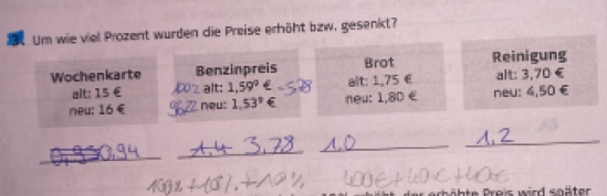 Um wie viel Prozent wurden die Preise erhöht bzw, gesenkt? 
Wochenkarte Benzinpreis Brot Reinigung 
alt: 15 € alt: 1,59° alt: 1,75 € alt: 3,70 €
neu: 16 € _neu: 1.53° neu: 1,8D € neu: 4,50 €
_ 
_ 
_ 
_ 
D erhöhte Preis wird snäter