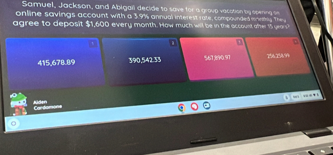 Samuel, Jackson, and Abigall decide to save for a group vacation by opening an
online savings account with a 3.9% annual interest rate, compounded monthly. They
agree to deposit $1,600 every month. How much will be in the account after 15 years?
1
2
415,678.89 390,542.33 567,890,97 256,258.99
901
Alden
Cardamone