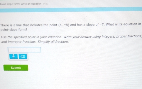 Point-slope form: write an equation PPE 
There is a line that includes the point (4,-8) and has a slope of -7. What is its equation in 
point-slope form? 
Use the specified point in your equation. Write your answer using integers, proper fractions, 
and improper fractions. Simplify all fractions.
 □ /□   (□) 
Submit