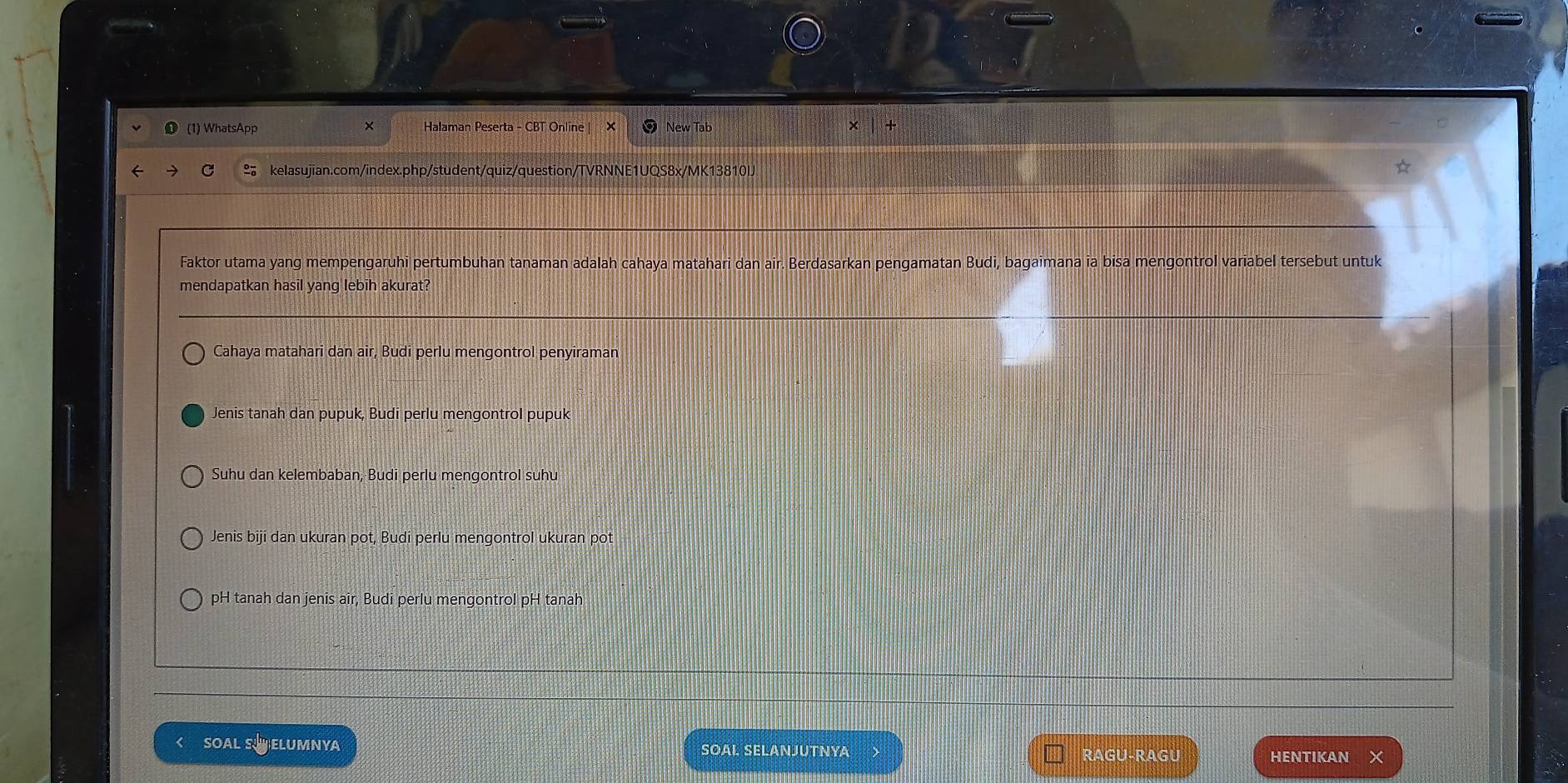 WhatsApp × Halaman Peserta - CBT Online| × New Tab ×
S kelasujian.com/index.php/student/quiz/question/TVRNNE1UQS8x/MK13810IJ
Faktor utama yang mempengaruhi pertumbuhan tanaman adalah cahaya matahari dan air. Berdasarkan pengamatan Budi, bagaimana ia bisa mengontrol variabel tersebut untuk
mendapatkan hasil yang lebih akurat?
Cahaya matahari dan air, Budi perlu mengontrol penyiraman
Jenis tanah dan pupuk, Budi perlu mengontrol pupuk
Suhu dan kelembaban, Budi perlu mengontrol suhu
Jenis biji dan ukuran pot, Budi perlu mengontrol ukuran pot
pH tanah dan jenis air, Budi perlu mengontrol pH tanah
< SOAL SELUMNYA SOAI. SELANJUTNYA RAGU-RAGU HENTIKAN