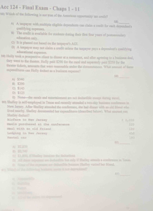 Acc 124 - Final Exam - Chaps 1 - 11
58) Which of the following is not true of the American opportunity tax credit?
58)
_
A) A taxpayer with multiple eligible dependents can claim a credit for each dependent's
qualifying expenses.
B) The credit is available for students during their first four years of postsecondary
education only.
C) It is phased out based on the taxpayer's AGl.
D) A taxpayer may not claim a credit unless the taxpayer pays a dependent's qualifying
educational expenses.
59) Holly took a prospective client to dinner at a restaurant, and after agreeing to a business deal,
they went to the theater. Holly paid $290 for the racal and separately paid $250 for the
theater tickets, amounts that were reasonable under the circumstances. What amount of these
expenditures can Holly deduct as a business expense?
50_
A) S540
B) $290
C) $145
D) $125
E) None—the meals and entertainment are not deductible except during trwvel.
60) Shelley is self-employed in Texas and recently attended a two-day busines conference in
New Jersey. After Shelley attended the conference, she had dinnes with as old friead who
lived nearby. Shelley documented her expenditures (described below). What amoust can
Shelley deduct?
Airfare to Nev Jersey 3 2,010
Meals purchased at the conference 220
Maal with an old friend 120
Lodging in Rew Jerasy 450
Kental, car 190
60]_
A) 32,850
8) $2,740
C! S1,RSO, helley iussiam the deductions
Dy All these expenses ere dedustible but only if Shelley attends a conference in Texas.
f None of the expeaies are dedustible becsuse Shelley visited her friend,
613 Waleh of sut inlloeing himens soem in not deprociated?
4 Arma 81)_
=== Patton
do Mn]n
() A 1 t ) the siints mo depomiated