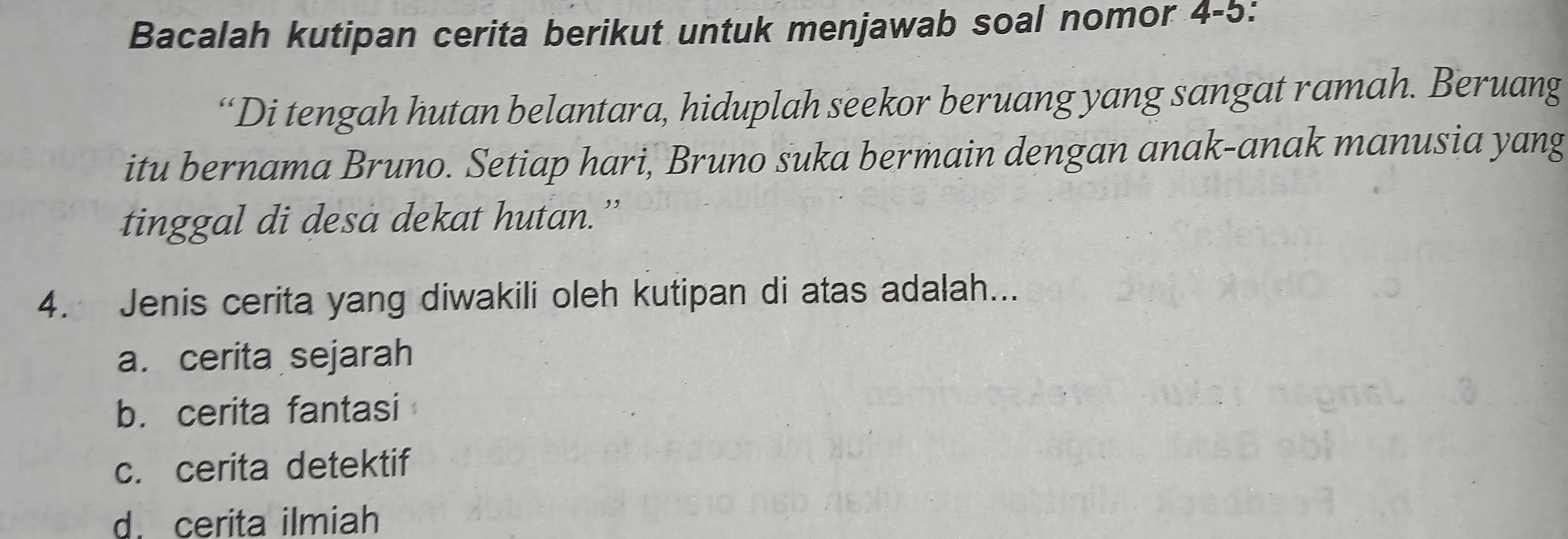 Bacalah kutipan cerita berikut untuk menjawab soal nomor 4-5:
“Di tengah hutan belantara, hiduplah seekor beruang yang sangat ramah. Beruang
itu bernama Bruno. Setiap hari, Bruno suka bermain dengan anak-anak manusia yang
tinggal di desa dekat hutan.”
4. Jenis cerita yang diwakili oleh kutipan di atas adalah...
a. cerita sejarah
b. cerita fantasi
c. cerita detektif
d. cerita ilmiah