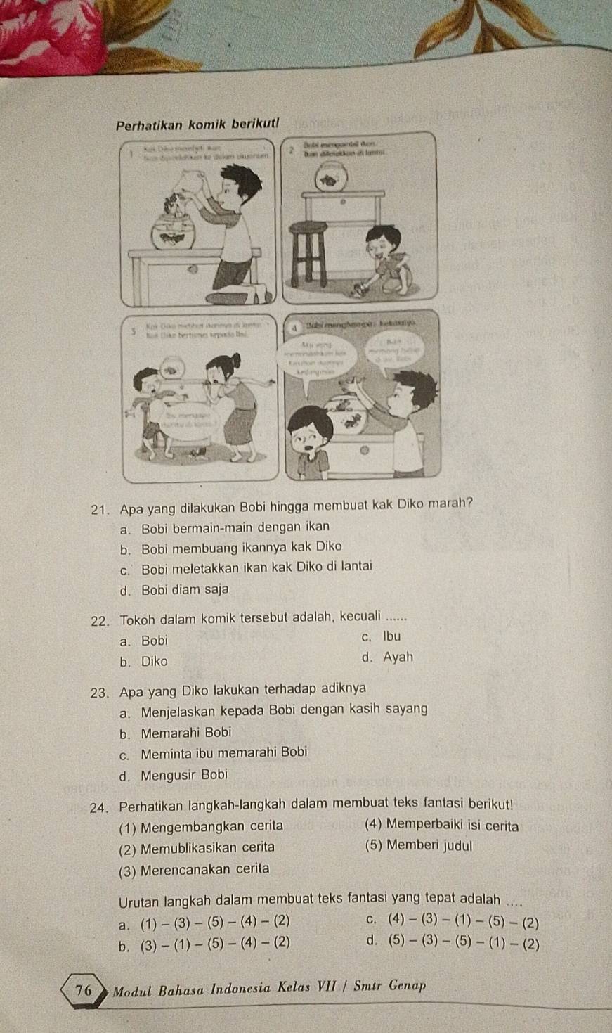 Apa yang dilakukan Bobi hingga membuat kak Diko marah?
a. Bobi bermain-main dengan ikan
b. Bobi membuang ikannya kak Diko
c. Bobi meletakkan ikan kak Diko di lantai
d. Bobi diam saja
22. Tokoh dalam komik tersebut adalah, kecuali ......
a. Bobi c. lbu
b. Diko d. Ayah
23. Apa yang Diko lakukan terhadap adiknya
a. Menjelaskan kepada Bobi dengan kasih sayang
b. Memarahi Bobi
c. Meminta ibu memarahi Bobi
d. Mengusir Bobi
24. Perhatikan langkah-langkah dalam membuat teks fantasi berikut!
(1) Mengembangkan cerita (4) Memperbaiki isi cerita
(2) Memublikasikan cerita (5) Memberi judul
(3) Merencanakan cerita
Urutan langkah dalam membuat teks fantasi yang tepat adalah ....
a. (1)-(3)-(5)-(4)-(2) c. (4)-(3)-(1)-(5)-(2)
b. (3)-(1)-(5)-(4)-(2) d. (5)-(3)-(5)-(1)-(2)
76 Modul Bahasa Indonesia Kelas VII / Smtr Genap