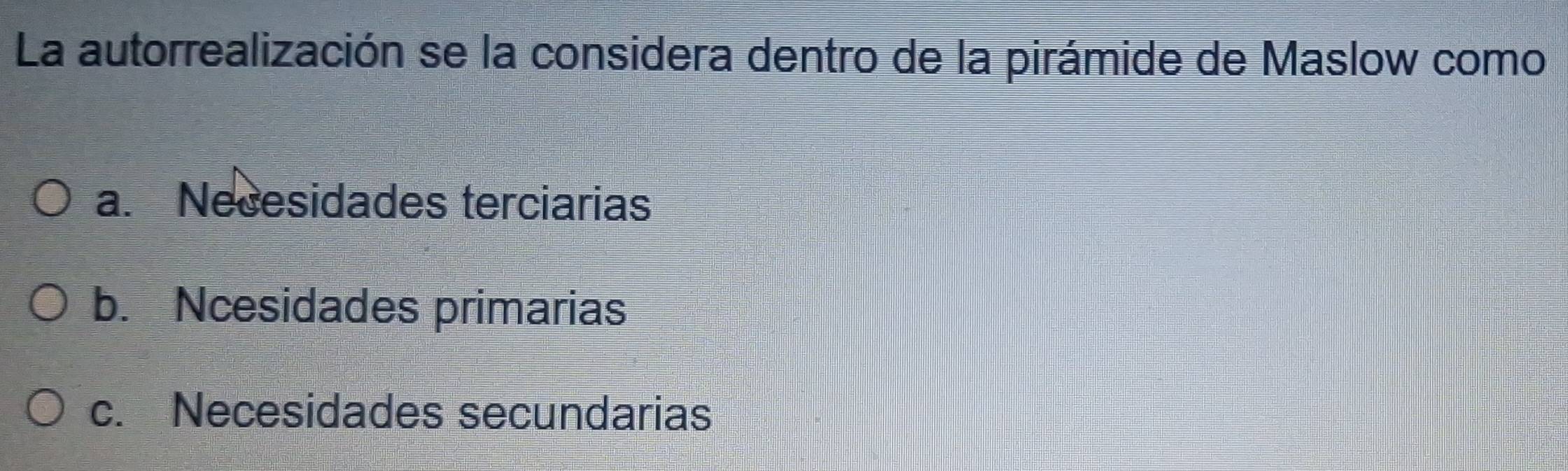 La autorrealización se la considera dentro de la pirámide de Maslow como
a. Necesidades terciarias
b. Ncesidades primarias
c. Necesidades secundarias