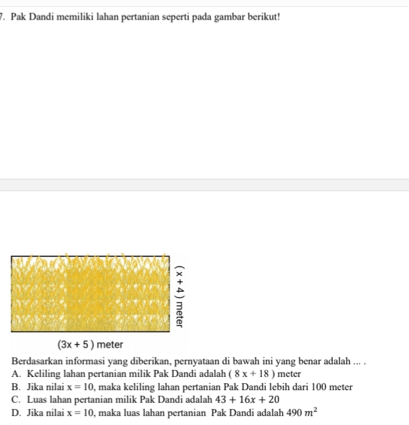 Pak Dandi memiliki lahan pertanian seperti pada gambar berikut!
Berdasarkan informasi yang diberikan, pernyataan di bawah ini yang benar adalah ... .
A. Keliling lahan pertanian milik Pak Dandi adalah (8x+18) meter
B. Jika nilai x=10 , maka keliling lahan pertanian Pak Dandi lebih dari 100 meter
C. Luas lahan pertanian milik Pak Dandi adalah 43+16x+20
D. Jika nilai x=10 , maka luas lahan pertanian Pak Dandi adalah 490m^2