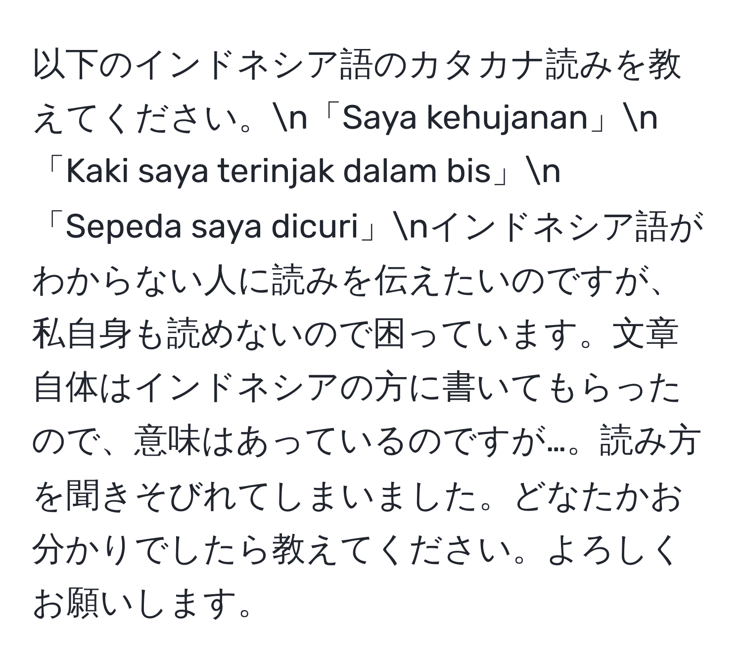 以下のインドネシア語のカタカナ読みを教えてください。n「Saya kehujanan」n「Kaki saya terinjak dalam bis」n「Sepeda saya dicuri」nインドネシア語がわからない人に読みを伝えたいのですが、私自身も読めないので困っています。文章自体はインドネシアの方に書いてもらったので、意味はあっているのですが…。読み方を聞きそびれてしまいました。どなたかお分かりでしたら教えてください。よろしくお願いします。