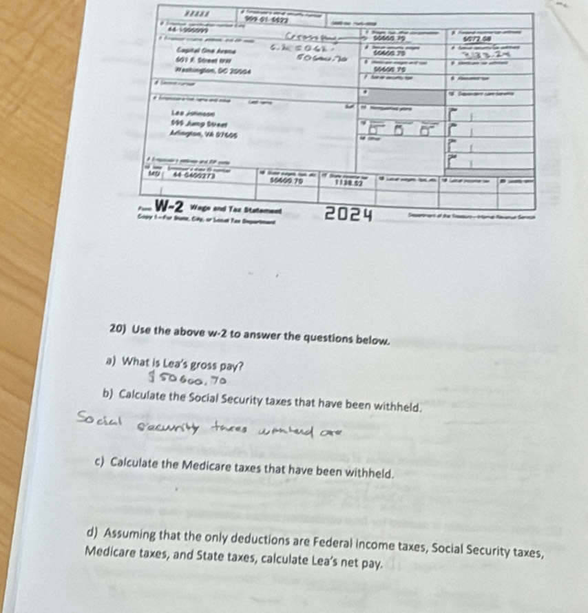 Use the above w-2 to answer the questions below. 
a) What is Lea's gross pay? 
b) Calculate the Social Security taxes that have been withheld. 
c) Calculate the Medicare taxes that have been withheld. 
d) Assuming that the only deductions are Federal income taxes, Social Security taxes, 
Medicare taxes, and State taxes, calculate Lea's net pay.