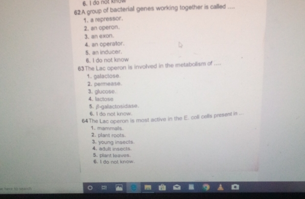 do not know
62A group of bacterial genes working together is called ....
1. a repressor.
2. an operon.
3. an exon.
4. an operator.
5. an inducer.
6. I do not know
63The Lac operon is involved in the metabolism of ....
1. galactose.
2. permease.
3. glucose.
4. lactose
5. β-galactosidase.
6. I do not know.
64The Lac operon is most active in the E. coli cells present in ..
1. mammals.
2. plant roots.
3. young insects
4. adult insects
5. plant leaves.
6. I do not know.
e here to search