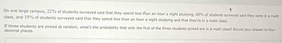 On one large campus, 22% of students surveyed said that they spend less than an hour a night studying, 60% of students surveyed said they were in a math 
class, and 19% of students surveyed said that they spend less than an hour a night studying and that they're in a math class. 
If three students are picked at random, what's the probability that only the first of the three students picked are in a math class? Round your answer to four 
decimal places.