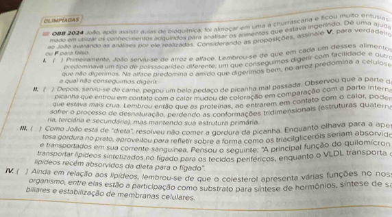 OLIMPIADAS
- 0B# 2024 João, após assistir aulas de bioquímica, foi almoçar em uma a churrascaria e ficou muito entusia
mado em utilizar os conhecimentos adquíridos para analisar os alimentos que estava ingerindo. De uma ajuda
ou F para falso. ao João avaliando as análises por ele realizadas. Considerando as proposições, assinale V, para verdadeiro
) Primeiramente, João serviu-se de arroz e alface. Lembrou-se de que em cada um desses alimento
predominava um tipo de polissacarídeo diferente: um que conseguimos digerir com facilidade e outro
que não digerimos. Na alface predomina o amido que digerimos bem, no arroz predomina a cetulose
a qual não conseguimos digerir
1.  ) Depois, serviu-se de carne, pegou um belo pedaço de picanha mal passada. Observou que a parte q
picanha que entrou em contato com o calor mudou de coloração em comparação com a parte intern
que estava mais crua. Lembrou então que as proteínas, ao entrarem em contato com o calor, poden
sofrer o processo de desnaturação, perdendo as conformações tridimensionais (estruturas quaterna
ria, terciária e secundária), mas mantendo sua estrutura primária.
III. ( ). Como João está de "dieta", resolveu não comer a gordura da picanha. Enquanto olhava para a aper
tosa gordura no prato, aproveitou para refletir sobre a forma como os triacilgliceróis seriam absorvido
e transportados em sua corrente sanguínea. Pensou o sequinte: "A principal função do quilomícron
transportar lípídeos sintetizados no figado para os tecidos periféricos, enquanto o VLDL transporta o
lipídeos recém absorvidos da dieta para o fígado".
IV. ( ) Ainda em relação aos lipídeos, lembrou-se de que o colesterol apresenta várias funções no noss
organismo, entre elas estão a participação como substrato para síntese de hormônios, síntese de sa
biliares e estabilização de membranas celulares.