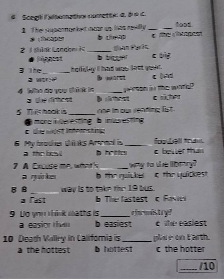 $ Scegli l'alterativa corretta: q, b o c.
1 The supermarket near us has really_ food.
a cheaper b cheap c the cheapest
2 1 think London is_ than Paris.
biggest b bigger c big
3 The _holiday I had was last year.
a morse b worst c bad
4 Who do you think is_ person in the world?
a the richest ridhest c richer
5 This book is_ one in our reading list.
) more interesting b interesting
c the most interesting
6 My brother thinks Arsenal is_ football team.
a the best b better c better than
7 A Excuse me, what's _way to the library?
a quicker b the quicker c the quickest 
8 B _way is to take the 19 bus.
a Fast b The fastest c Faster
9 Do you think maths is _chemistry?
a easier than b easiest c the easiest
10 Death Valley in Callifornia is_ place on Earth.
a the hottest b hottest c the hotter 
_/10