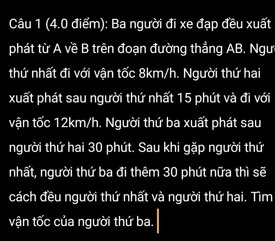 Ba người đi xe đạp đều xuất 
phát từ A về B trên đoạn đường thẳng AB. Ngư 
thứ nhất đi với vận tốc 8km/h. Người thứ hai 
xuất phát sau người thứ nhất 15 phút và đi với 
vận tốc 12km/h. Người thứ ba xuất phát sau 
người thứ hai 30 phút. Sau khi gặp người thứ 
nhất, người thứ ba đi thêm 30 phút nữa thì sẽ 
cách đều người thứ nhất và người thứ hai. Tìm 
vận tốc của người thứ ba.