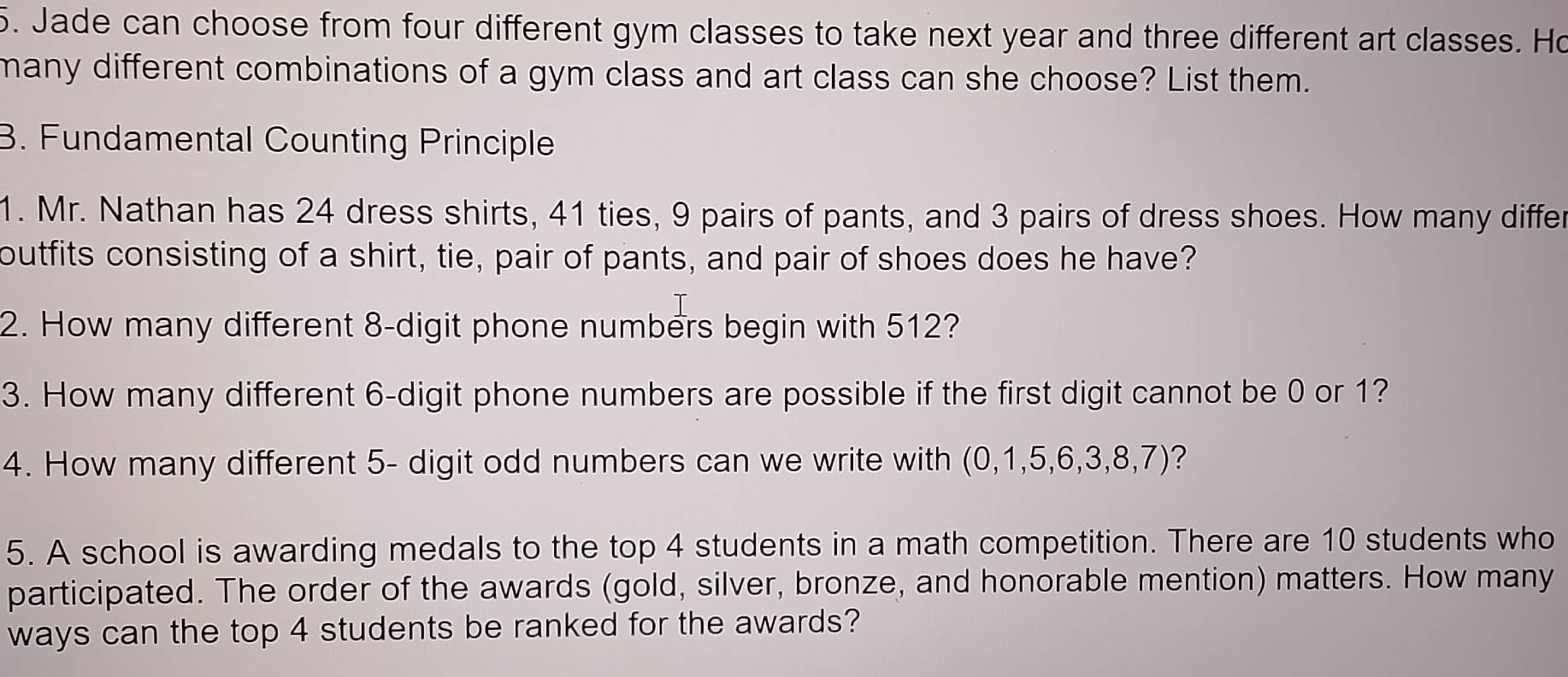 Jade can choose from four different gym classes to take next year and three different art classes. Ho 
many different combinations of a gym class and art class can she choose? List them. 
B. Fundamental Counting Principle 
1. Mr. Nathan has 24 dress shirts, 41 ties, 9 pairs of pants, and 3 pairs of dress shoes. How many differ 
outfits consisting of a shirt, tie, pair of pants, and pair of shoes does he have? 
2. How many different 8 -digit phone numbers begin with 512? 
3. How many different 6 -digit phone numbers are possible if the first digit cannot be 0 or 1? 
4. How many different 5 - digit odd numbers can we write with (0,1,5,6,3,8,7) ? 
5. A school is awarding medals to the top 4 students in a math competition. There are 10 students who 
participated. The order of the awards (gold, silver, bronze, and honorable mention) matters. How many 
ways can the top 4 students be ranked for the awards?