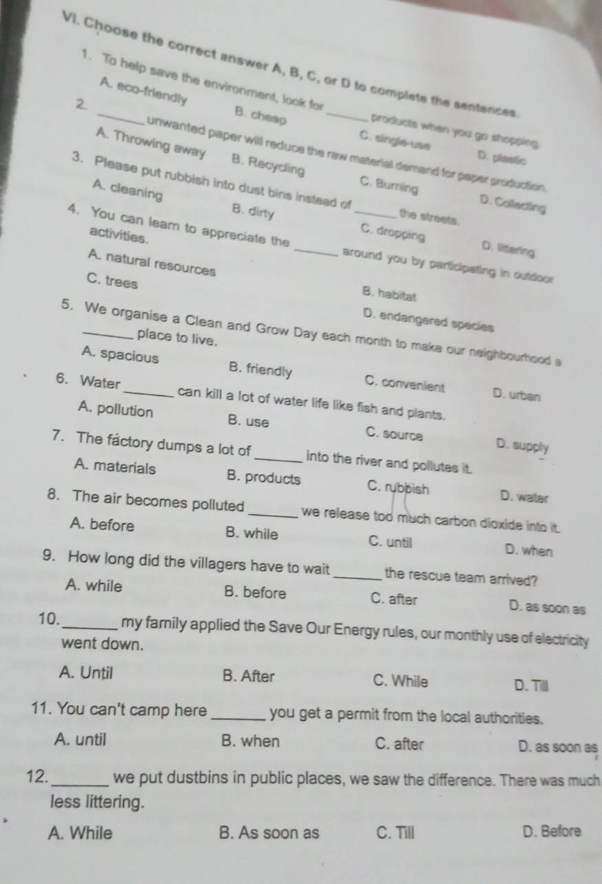 Choose the correct answer A, B, C, or D to complete the sentences
1. To help save the environment, look for
A. eco-friendly B. cheap
2.
products when you go shopping.
C. single-use D. plastic
unwanted paper will reduce the raw material demand for paper production.
A. Throwing away B. Recycling C. Burning D. Collecting
3. Please put rubbish into dust bins instead of the streets.
A. cleaning B. dirty C. dropping
activities.
4. You can leam to appreciate the _around you by participating in outdoor
D. littering
A. natural resources B. habitat
C. trees D. endangered species
5. We organise a Clean and Grow Day each month to make our neighbourhood a
place to live.
A. spacious B. friendly C. convenient D. urban
6. Water_ can kill a lot of water life like fish and plants.
A. pollution B. use C. source D. supply
7. The factory dumps a lot of _into the river and pollutes it.
A. materials B. products C. rybpish D. water
8. The air becomes polluted _we release too much carbon dioxide into it.
A. before B. while C. until D. when
9. How long did the villagers have to wait _the rescue team arrived?
A. while B. before C. after D. as soon as
10._ my family applied the Save Our Energy rules, our monthly use of electricity
went down.
A. Until B. After C. While D. Till
11. You can't camp here _you get a permit from the local authorities.
A. until B. when C. after D. as soon as
12._ we put dustbins in public places, we saw the difference. There was much
less littering.
A. While B. As soon as C. Till D. Before