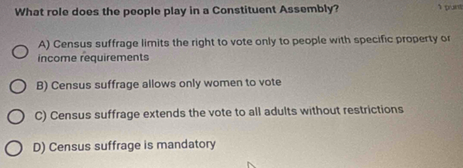 What role does the people play in a Constituent Assembly? 1 punt
A) Census suffrage limits the right to vote only to people with specific property or
income requirements
B) Census suffrage allows only women to vote
C) Census suffrage extends the vote to all adults without restrictions
D) Census suffrage is mandatory