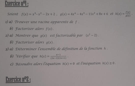 Exercice n91 : 
Soient f(x)=x^3-x^2-2x+2, g(x)=4x^4-4x^3-11x^2+8x+6 et h(x)= f(x)/g(x) . 
1) a) Trouver une racine apparente de f. 
b) Factoriser alors f(x). 
2) a) Montrer que g(x) est factorisable par (x^2-2). 
b) Factoriser alors g(x). 
3) a) Déterminer l'ensemble de définition de la fonction h. 
b) Vérifier que h(x)= (x-1)/(2x-3)(2x+1) . 
c) Résoudre alors l'équation h(x)=0 et l'inéquation h(x)≥ 0. 
Exercice nº2 :