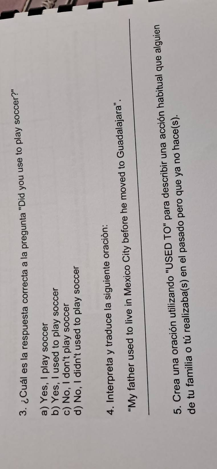 ¿Cuál es la respuesta correcta a la pregunta "Did you use to play soccer?"
a) Yes, I play soccer
b) Yes, I used to play soccer
c) No, I don't play soccer
d) No, I didn't used to play soccer
4. Interpreta y traduce la siguiente oración:
_“My father used to live in Mexico City before he moved to Guadalajara”.
5. Crea una oración utilizando "USED TO" para describir una acción habitual que alguien
de tu familia o tú realizaba(s) en el pasado pero que ya no hace(s).
