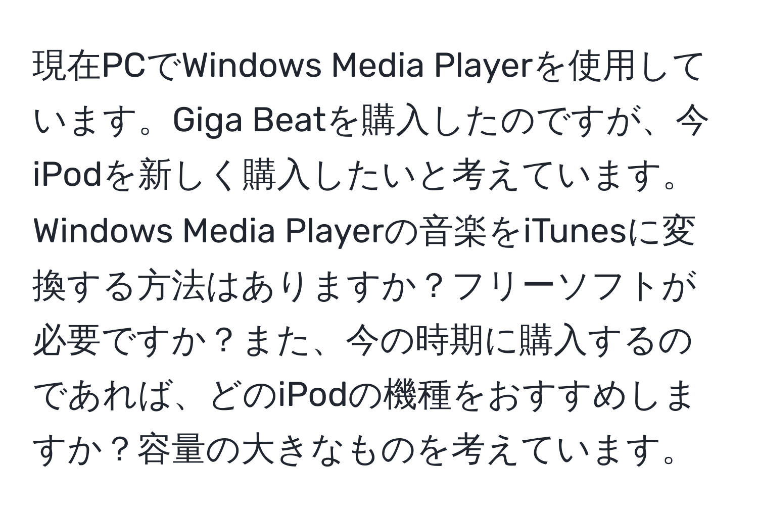 現在PCでWindows Media Playerを使用しています。Giga Beatを購入したのですが、今iPodを新しく購入したいと考えています。Windows Media Playerの音楽をiTunesに変換する方法はありますか？フリーソフトが必要ですか？また、今の時期に購入するのであれば、どのiPodの機種をおすすめしますか？容量の大きなものを考えています。