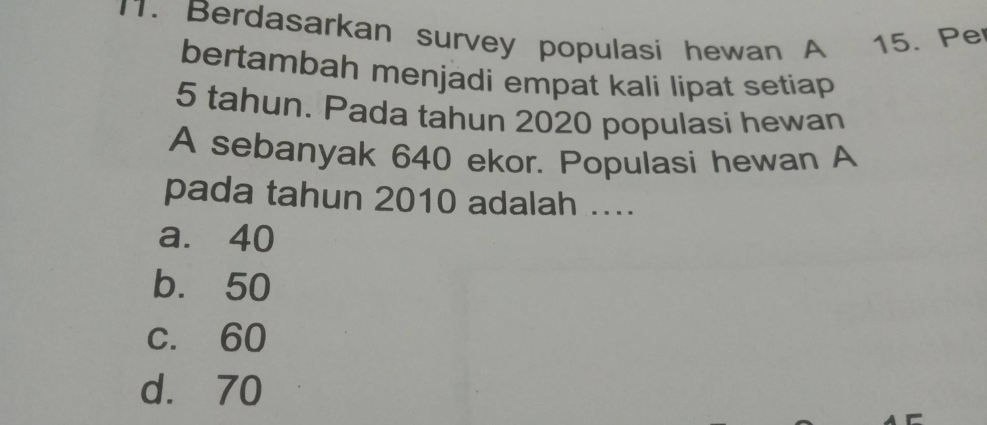 Berdasarkan survey populasi hewan A 15. Pe
bertambah menjadi empat kali lipat setiap
5 tahun. Pada tahun 2020 populasi hewan
A sebanyak 640 ekor. Populasi hewan A
pada tahun 2010 adalah ....
a. 40
b. 50
c. 60
d. 70