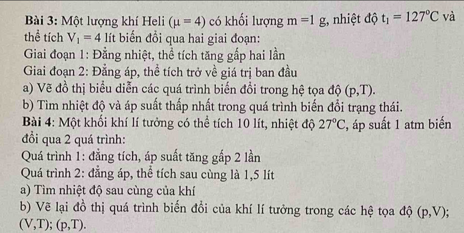 Một lượng khí Heli (mu =4) có khối lượng m=1g;, nhiệt độ t_1=127°C và 
thể tích V_1=4 lít biến đổi qua hai giai đoạn: 
Giai đoạn 1: Đằng nhiệt, thể tích tăng gấp hai lần 
Giai đoạn 2: Đẳng áp, thể tích trở về giá trị ban đầu 
a) Vẽ đồ thị biểu diễn các quá trình biến đổi trong hệ tọa độ (p,T). 
b) Tìm nhiệt độ và áp suất thấp nhất trong quá trình biến đổi trạng thái. 
Bài 4: Một khối khí lí tưởng có thể tích 10 lít, nhiệt độ 27°C , áp suất 1 atm biến 
đổi qua 2 quá trình: 
Quá trình 1: đẳng tích, áp suất tăng gấp 2 lần 
Quá trình 2: đẳng áp, thể tích sau cùng là 1,5 lít
a) Tìm nhiệt độ sau cùng của khí 
b) Vẽ lại đồ thị quá trình biến đổi của khí lí tưởng trong các hệ tọa độ (p,V)
(V,T); (p,T).