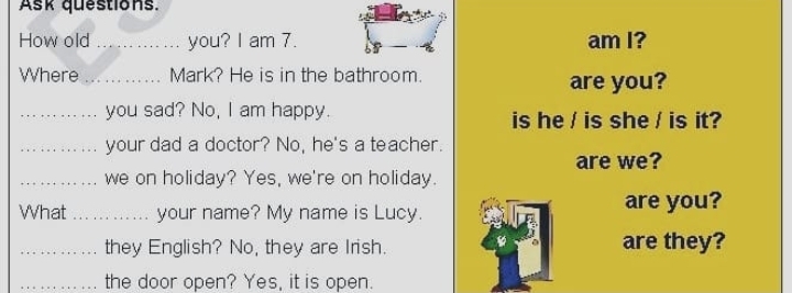 Ask questions. 
How old _you? I am 7. am I? 
Where _Mark? He is in the bathroom. are you? 
_you sad? No, I am happy. is he / is she / is it? 
_your dad a doctor? No, he's a teacher. 
are we? 
_we on holiday? Yes, we're on holiday. 
What _your name? My name is Lucy. 
are you? 
_they English? No, they are Irish. are they? 
_the door open? Yes, it is open.