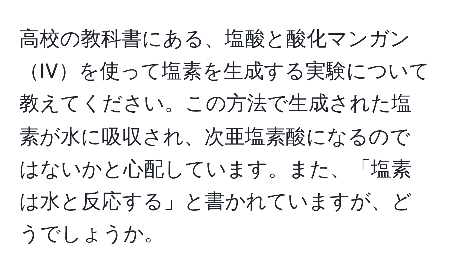 高校の教科書にある、塩酸と酸化マンガンIVを使って塩素を生成する実験について教えてください。この方法で生成された塩素が水に吸収され、次亜塩素酸になるのではないかと心配しています。また、「塩素は水と反応する」と書かれていますが、どうでしょうか。