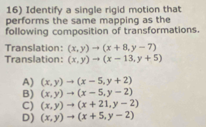 Identify a single rigid motion that
performs the same mapping as the
following composition of transformations.
Translation: (x,y)to (x+8,y-7)
Translation: (x,y)to (x-13,y+5)
A) (x,y)to (x-5,y+2)
B) (x,y)to (x-5,y-2)
C) (x,y)to (x+21,y-2)
D) (x,y)to (x+5,y-2)