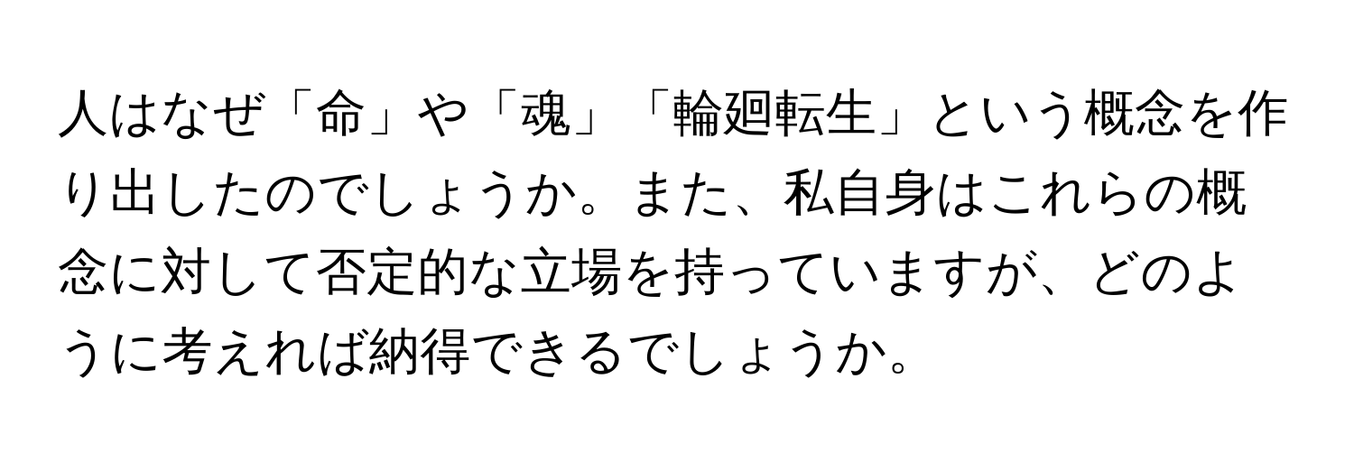 人はなぜ「命」や「魂」「輪廻転生」という概念を作り出したのでしょうか。また、私自身はこれらの概念に対して否定的な立場を持っていますが、どのように考えれば納得できるでしょうか。