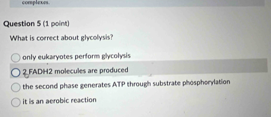 complexes.
Question 5 (1 point)
What is correct about glycolysis?
only eukaryotes perform glycolysis
2 FADH2 molecules are produced
the second phase generates ATP through substrate phosphorylation
it is an aerobic reaction