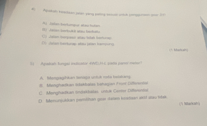 Apakah keadaan jalan yang paling sesuai untuk penggunaan gear 2in
A) Jalan berlumpur atau hutan
B) Jalan berbukit atau berbatu
C) Jalan berpasir atau tidak berturap.
D) Jalan berturap atau jalan kampung
(1 Markah)
5) Apakah fungsi indicator 4WD,H-L pada panel meter?
A. Mengagihkan tenaga untuk roda belakang.
B. Menghadkan tidakbalas bahagian Front Differential
C. Menghadkan tindakbalas untuk Center Differential
D. Menunjukkan pemilihan gear dalam keadaan aktif atau tidak
(1 Markah)