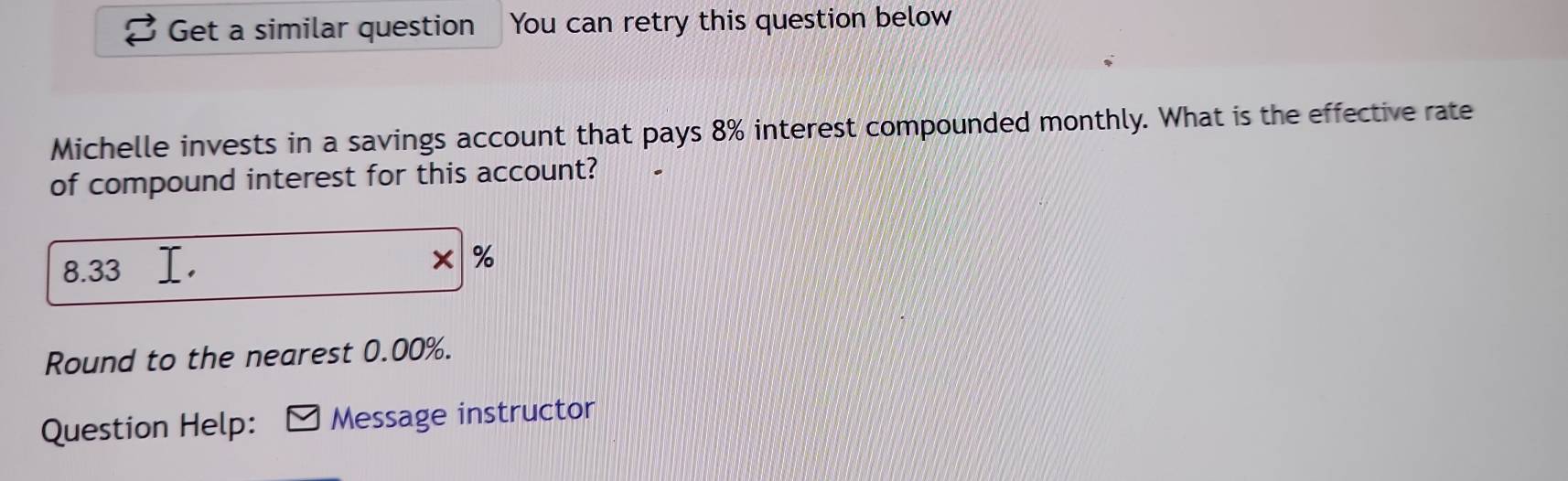 Get a similar question You can retry this question below 
Michelle invests in a savings account that pays 8% interest compounded monthly. What is the effective rate 
of compound interest for this account?
8.33
* %
Round to the nearest 0.00%. 
Question Help: Message instructor