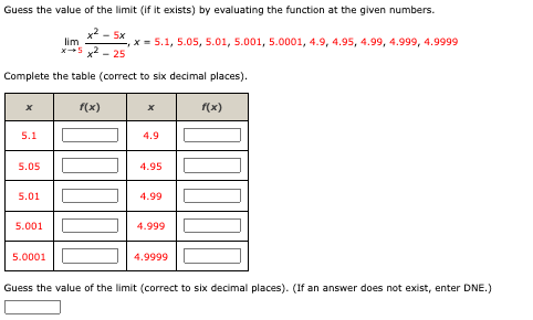 Guess the value of the limit (if it exists) by evaluating the function at the given numbers.
limlimits _xto 5 (x^2-5x)/x^2-25 ,x=5.1,5.05,5.01,5.001,5.0001,4.9,4.95,4.99,4.999,4.9999
Complete the table (correct to six decimal places).
Guess the value of the limit (correct to six decimal places). (If an answer does not exist, enter DNE.)
□