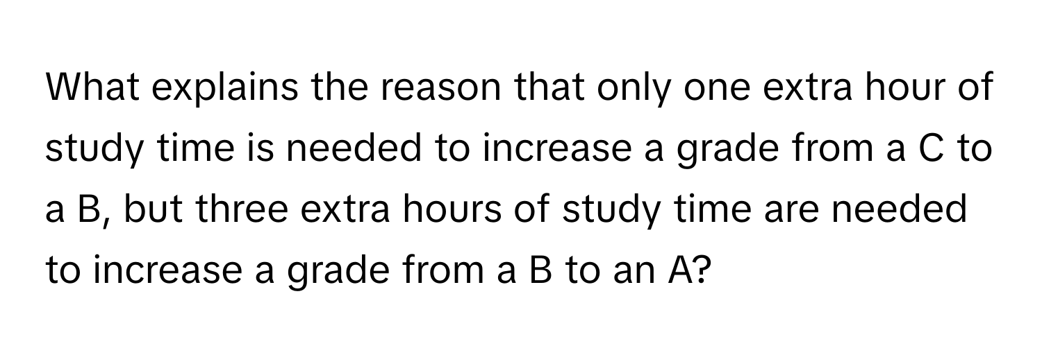 What explains the reason that only one extra hour of study time is needed to increase a grade from a C to a B, but three extra hours of study time are needed to increase a grade from a B to an A?