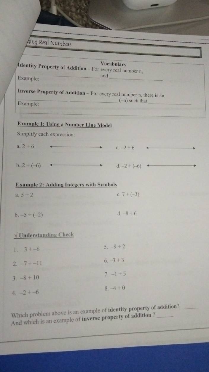 ding Real Numbers
Vocabulary
dentity Property of Addition - For every real number n,
Example:
_
_and
_
Inverse Property of Addition - For every real number n, there is an
_
_(-n) such that
Example:
Example 1: Using a Number Line Model
Simplify each expression:
a. 2+6
c. -2+6
b. 2+(-6) d. -2+(-6)
Example 2: Adding Integers with Symbols
a. 5+2 c. 7+(-3)
b. -5+(-2)
d. -8+6
√ Understanding Check
1. 3+-6
5. -9+2
2. -7+-11 6. -3+3
7. -1+5
3. -8+10
8.
4. -2+-6 -4+0
Which problem above is an example of identity property of addition?_
And which is an example of inverse property of addition ?_