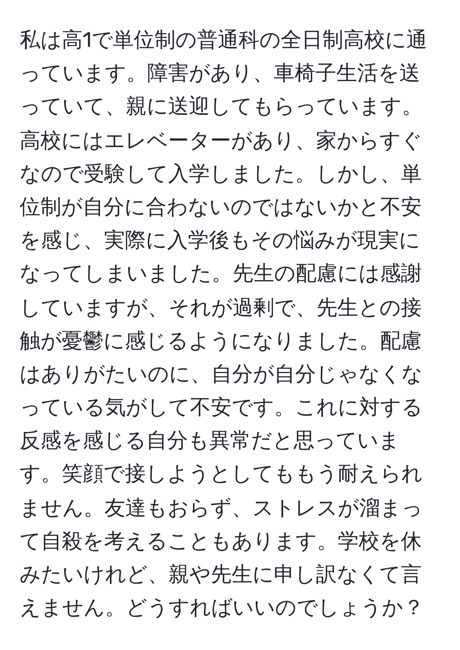 私は高1で単位制の普通科の全日制高校に通っています。障害があり、車椅子生活を送っていて、親に送迎してもらっています。高校にはエレベーターがあり、家からすぐなので受験して入学しました。しかし、単位制が自分に合わないのではないかと不安を感じ、実際に入学後もその悩みが現実になってしまいました。先生の配慮には感謝していますが、それが過剰で、先生との接触が憂鬱に感じるようになりました。配慮はありがたいのに、自分が自分じゃなくなっている気がして不安です。これに対する反感を感じる自分も異常だと思っています。笑顔で接しようとしてももう耐えられません。友達もおらず、ストレスが溜まって自殺を考えることもあります。学校を休みたいけれど、親や先生に申し訳なくて言えません。どうすればいいのでしょうか？