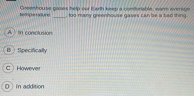 Greenhouse gases help our Earth keep a comfortable, warm average
temperature. _, too many greenhouse gases can be a bad thing.
A  In conclusion
B Specifically
CHowever
DIn addition