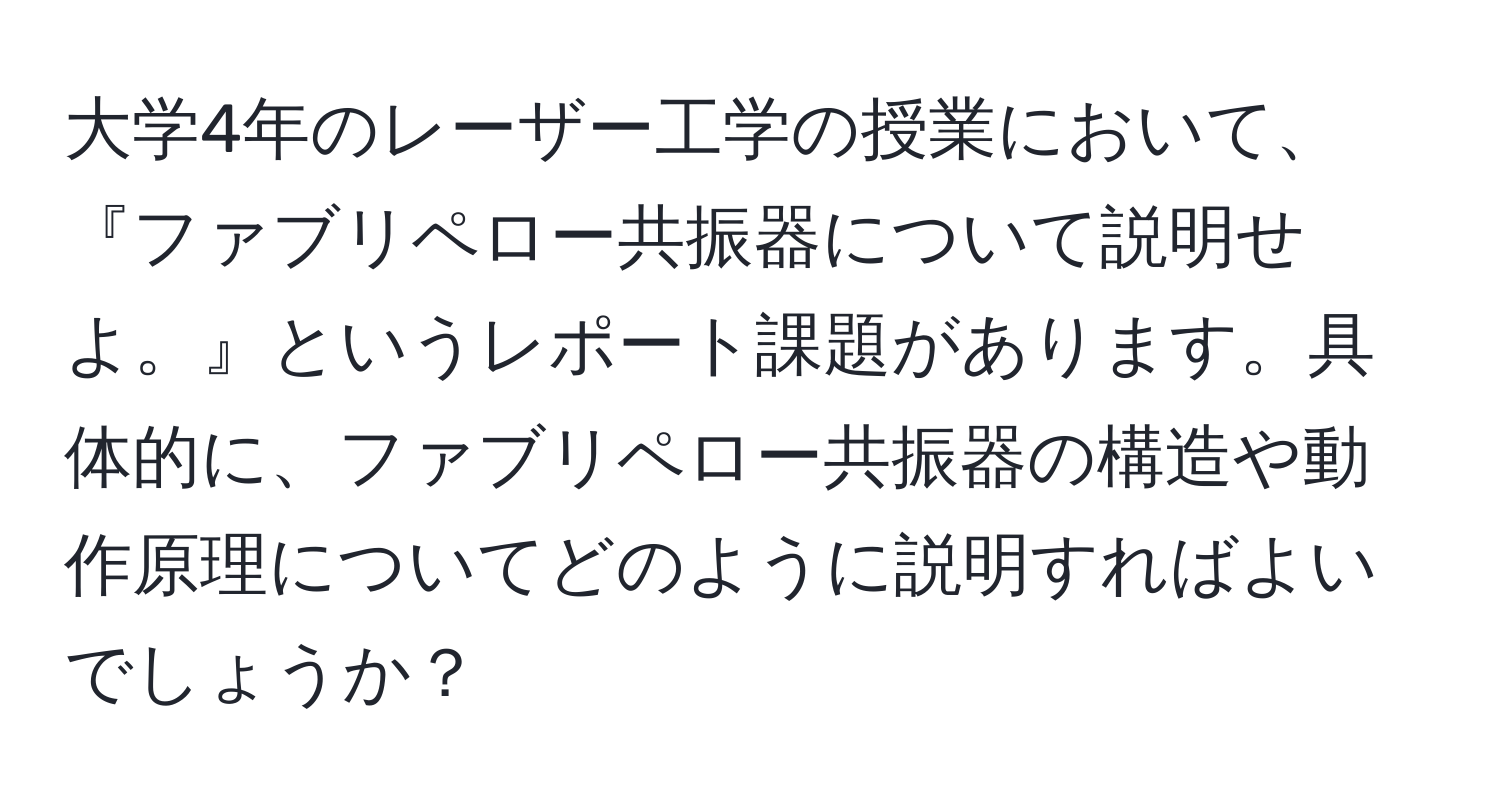 大学4年のレーザー工学の授業において、『ファブリペロー共振器について説明せよ。』というレポート課題があります。具体的に、ファブリペロー共振器の構造や動作原理についてどのように説明すればよいでしょうか？