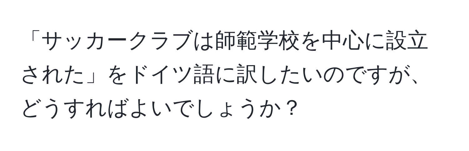 「サッカークラブは師範学校を中心に設立された」をドイツ語に訳したいのですが、どうすればよいでしょうか？