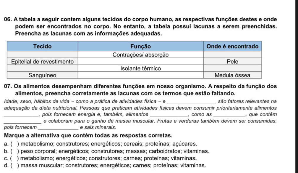 A tabela a seguir contem alguns tecidos do corpo humano, as respectivas funções destes e onde
podem ser encontrados no corpo. No entanto, a tabela possui lacunas a serem preenchidas.
Preencha as lacunas com as informações adequadas.
07. Os alimentos desempenham diferentes funções em nosso organismo. A respeito da função dos
alimentos, preencha corretamente as lacunas com os termos que estão faltando.
Idade, sexo, hábitos de vida - como a prática de atividades física - e _são fatores relevantes na
adequação da dieta nutricional. Pessoas que praticam atividades físicas devem consumir prioritariamente alimentos
_, pois fornecem energia e, também, alimentos _, como as _, que contêm
_e colaboram para o ganho de massa muscular. Frutas e verduras também devem ser consumidas,
pois fornecem _e sais minerais.
Marque a alternativa que contém todas as respostas corretas.
a. ( ) metabolismo; construtores; energéticos; cereais; proteínas; açúcares.
b.  ) peso corporal; energéticos; construtores; massas; carboidratos; vitaminas.
c. ( ) metabolismo; energéticos; construtores; carnes; proteínas; vitaminas.
d. ( ) massa muscular; construtores; energéticos; carnes; proteínas; vitaminas.