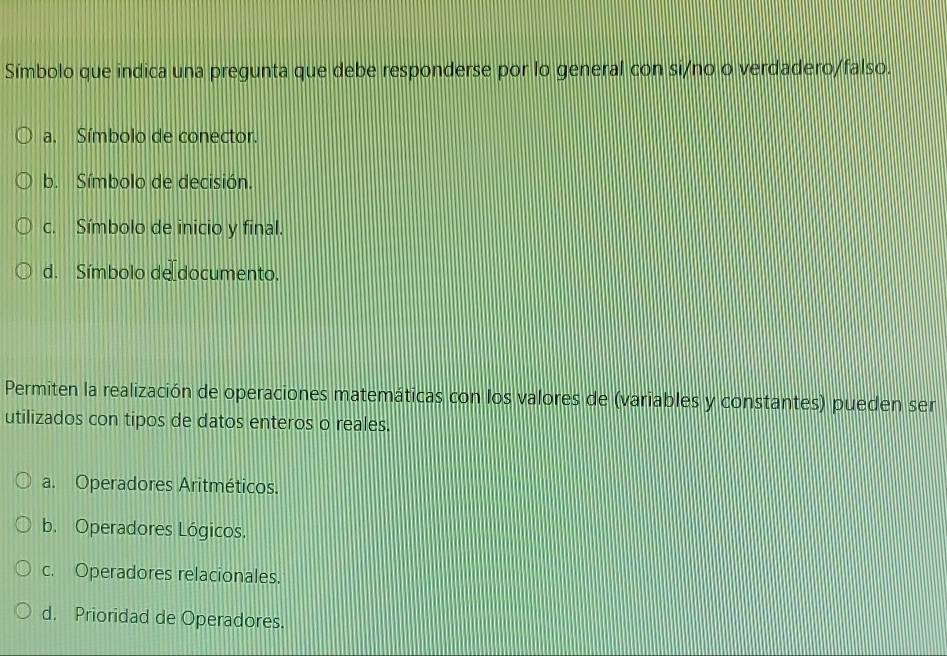 Símbolo que indica una pregunta que debe responderse por lo general con si/no o verdadero/falso.
a. Símbolo de conector.
b. Símbolo de decisión.
c. Símbolo de inicio y final.
d. Símbolo de documento.
Permiten la realización de operaciones matemáticas con los valores de (variables y constantes) pueden ser
utilizados con tipos de datos enteros o reales.
a. Operadores Aritméticos.
b. Operadores Lógicos.
c. Operadores relacionales.
d. Prioridad de Operadores.